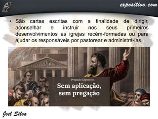 • São cartas escritas com a finalidade de dirigir,
aconselhar e instruir nos seus primeiros
desenvolvimentos as igrejas recém-formadas ou para
ajudar os responsáveis por pastorear e administrá-las.
 