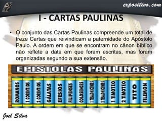 I - CARTAS PAULINAS
• O conjunto das Cartas Paulinas compreende um total de
treze Cartas que reivindicam a paternidade do Apóstolo
Paulo. A ordem em que se encontram no cânon bíblico
não reflete a data em que foram escritas, mas foram
organizadas segundo a sua extensão.
 