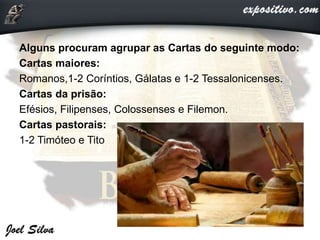 Alguns procuram agrupar as Cartas do seguinte modo:
Cartas maiores:
Romanos,1-2 Coríntios, Gálatas e 1-2 Tessalonicenses.
Cartas da prisão:
Efésios, Filipenses, Colossenses e Filemon.
Cartas pastorais:
1-2 Timóteo e Tito
 