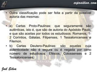 • Outra classificação pode ser feita a partir da possível
autoria das mesmas:
• a) Cartas Proto-Paulinas: que seguramente são
autênticas, isto é, que são de autoria do Apóstolo Paulo,
e que são aceitas por todos os estudiosos: Romanos, 1-
2 Coríntios, Gálatas, Filipenses, 1 Tessalonicenses e
Filemon.
• b) Cartas Deutero-Paulinas: são aquelas cuja
autenticidade não é segura ou é negada por certo
número de estudiosos: Efésios, Colossenses e 2
Tessalonicenses.
 