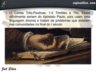 • c) Cartas Trito-Paulinas: 1-2 Timóteo e Tito. Essas
dificilmente seriam do Apóstolo Paulo, pois usam uma
linguagem diversa e tratam de problemas que existiam
nas comunidades no final do I século.
 
