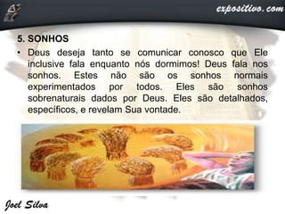 5. SONHOS
• Deus deseja tanto se comunicar conosco que Ele
inclusive fala enquanto nós dormimos! Deus fala nos
sonhos. Estes não são os sonhos normais
experimentados por todos. Eles são sonhos
sobrenaturais dados por Deus. Eles são detalhados,
específicos, e revelam Sua vontade.
 