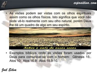 • As visões podem ser vistas com os olhos espirituais
assim como os olhos físicos. Isto significa que você não
pode vê-lo realmente com seu olho natural, porém Deus
lhe dá um quadro de algo em seu espírito.
• Exemplos bíblicos onde as visões foram usadas por
Deus para comunicar-se com o homem: Gênesis 15;.
Atos 10; Atos 16.9; Atos 18.9-10.
 
