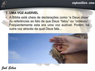 7. UMA VOZ AUDÍVEL
• A Bíblia está cheia de declarações como “e Deus disse”
ou referências ao fato de que Deus “falou” ou “ordenou”.
Freqüentemente esta era uma voz audível. Porém, há
outra voz através da qual Deus fala...
 