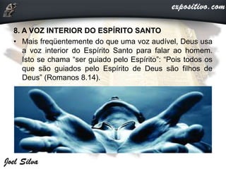 8. A VOZ INTERIOR DO ESPÍRITO SANTO
• Mais freqüentemente do que uma voz audível, Deus usa
a voz interior do Espírito Santo para falar ao homem.
Isto se chama “ser guiado pelo Espírito”: “Pois todos os
que são guiados pelo Espírito de Deus são filhos de
Deus” (Romanos 8.14).
 