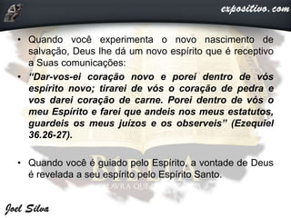 • Quando você experimenta o novo nascimento de
salvação, Deus lhe dá um novo espírito que é receptivo
a Suas comunicações:
• “Dar-vos-ei coração novo e porei dentro de vós
espírito novo; tirarei de vós o coração de pedra e
vos darei coração de carne. Porei dentro de vós o
meu Espírito e farei que andeis nos meus estatutos,
guardeis os meus juízos e os observeis” (Ezequiel
36.26-27).
• Quando você é guiado pelo Espírito, a vontade de Deus
é revelada a seu espírito pelo Espírito Santo.
 