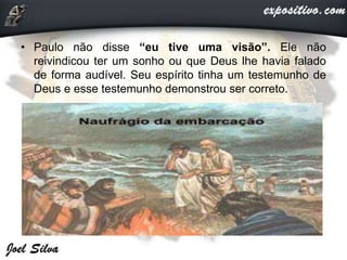 • Paulo não disse “eu tive uma visão”. Ele não
reivindicou ter um sonho ou que Deus lhe havia falado
de forma audível. Seu espírito tinha um testemunho de
Deus e esse testemunho demonstrou ser correto.
 