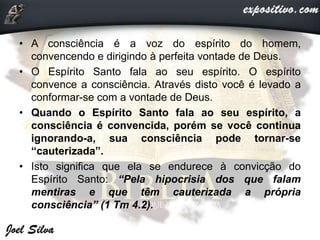 • A consciência é a voz do espírito do homem,
convencendo e dirigindo à perfeita vontade de Deus.
• O Espírito Santo fala ao seu espírito. O espírito
convence a consciência. Através disto você é levado a
conformar-se com a vontade de Deus.
• Quando o Espírito Santo fala ao seu espírito, a
consciência é convencida, porém se você continua
ignorando-a, sua consciência pode tornar-se
“cauterizada”.
• Isto significa que ela se endurece à convicção do
Espírito Santo: “Pela hipocrisia dos que falam
mentiras e que têm cauterizada a própria
consciência” (1 Tm 4.2).
 