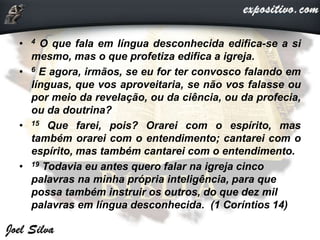 • 4 O que fala em língua desconhecida edifica-se a si
mesmo, mas o que profetiza edifica a igreja.
• 6 E agora, irmãos, se eu for ter convosco falando em
línguas, que vos aproveitaria, se não vos falasse ou
por meio da revelação, ou da ciência, ou da profecia,
ou da doutrina?
• 15 Que farei, pois? Orarei com o espírito, mas
também orarei com o entendimento; cantarei com o
espírito, mas também cantarei com o entendimento.
• 19 Todavia eu antes quero falar na igreja cinco
palavras na minha própria inteligência, para que
possa também instruir os outros, do que dez mil
palavras em língua desconhecida. (1 Coríntios 14)
 