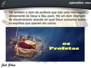 • Há também o dom de profecia que traz uma mensagem
diretamente de Deus a Seu povo. Há um dom chamado
de discernimento através do qual Deus comunica sobre
os espíritos que operam em outros.
 