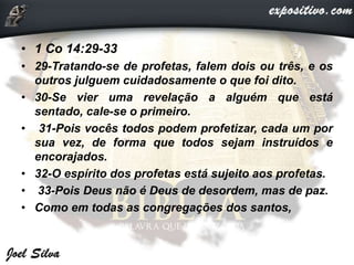 • 1 Co 14:29-33
• 29-Tratando-se de profetas, falem dois ou três, e os
outros julguem cuidadosamente o que foi dito.
• 30-Se vier uma revelação a alguém que está
sentado, cale-se o primeiro.
• 31-Pois vocês todos podem profetizar, cada um por
sua vez, de forma que todos sejam instruídos e
encorajados.
• 32-O espírito dos profetas está sujeito aos profetas.
• 33-Pois Deus não é Deus de desordem, mas de paz.
• Como em todas as congregações dos santos,
 