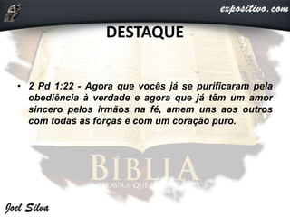 DESTAQUE
• 2 Pd 1:22 - Agora que vocês já se purificaram pela
obediência à verdade e agora que já têm um amor
sincero pelos irmãos na fé, amem uns aos outros
com todas as forças e com um coração puro.
 
