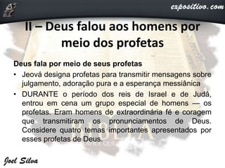 II – Deus falou aos homens por
meio dos profetas
Deus fala por meio de seus profetas
• Jeová designa profetas para transmitir mensagens sobre
julgamento, adoração pura e a esperança messiânica
• DURANTE o período dos reis de Israel e de Judá,
entrou em cena um grupo especial de homens — os
profetas. Eram homens de extraordinária fé e coragem
que transmitiram os pronunciamentos de Deus.
Considere quatro temas importantes apresentados por
esses profetas de Deus.
 