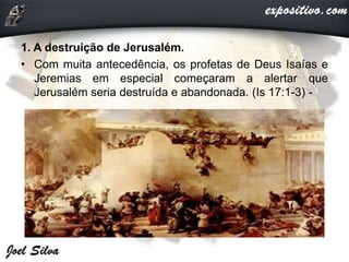 1. A destruição de Jerusalém.
• Com muita antecedência, os profetas de Deus Isaías e
Jeremias em especial começaram a alertar que
Jerusalém seria destruída e abandonada. (Is 17:1-3) -
 
