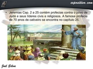 • Jeremias Cap. 2 a 25 contém profecias contra o povo de
Judá e seus líderes civis e religiosos. A famosa profecia
de 70 anos de cativeiro se encontra no capítulo 25.
 