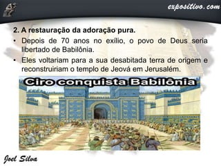 2. A restauração da adoração pura.
• Depois de 70 anos no exílio, o povo de Deus seria
libertado de Babilônia.
• Eles voltariam para a sua desabitada terra de origem e
reconstruiriam o templo de Jeová em Jerusalém.
 