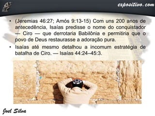 • (Jeremias 46:27; Amós 9:13-15) Com uns 200 anos de
antecedência, Isaías predisse o nome do conquistador
— Ciro — que derrotaria Babilônia e permitiria que o
povo de Deus restaurasse a adoração pura.
• Isaías até mesmo detalhou a incomum estratégia de
batalha de Ciro. — Isaías 44:24–45:3.
 