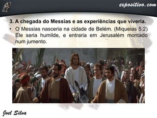 3. A chegada do Messias e as experiências que viveria.
• O Messias nasceria na cidade de Belém. (Miqueias 5:2)
Ele seria humilde, e entraria em Jerusalém montado
num jumento.
 