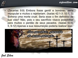 • (Zacarias 9:9) Embora fosse gentil e bondoso, seria
impopular e muitos o rejeitariam. (Isaías 42:1-3; 53:1, 3)
Sofreria uma morte cruel. Seria esse o fim definitivo de
sua vida? Não, pois o seu sacrifício visava possibilitar
para muitos o perdão de seus pecados. (Isaías 53:4,
5, 9-12) Apenas a sua ressurreição poderia realizar isso.
 