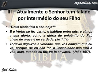 III – Atualmente o Senhor tem falado
por intermédio do seu Filho
• "Deus ainda fala a nós hoje?“
• E o Verbo se fez carne, e habitou entre nós, e vimos
a sua glória, como a glória do unigênito do Pai,
cheio de graça e de verdade. (Jo 1:14).
• Todavia digo-vos a verdade, que vos convém que eu
vá; porque, se eu não for, o Consolador não virá a
vós; mas, quando eu for, vo-lo enviarei. (João 16:7).
 