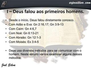 I – Deus falou aos primeiros homens.
• Desde o início, Deus falou diretamente conosco.
• Com Adão e Eva: Gn 2:16,17; Gn 3:9-13
• Com Caim: Gn 4:6,7
• Com Noé: Gn 6:13-21
• Com Abraão: Gn 12:1-3
• Com Moisés: Ex 3:4-5
• Deus usa diversos métodos para se comunicar com o
homem. Neste estudo vamos examinar alguns desses
métodos:
 