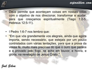 • Deus permite que aconteçam coisas em nossas vidas
com o objetivo de nos direcionar, transformar e ajudar,
para que cresçamos espiritualmente (Tiago 1:2-5;
Hebreus 12:5-11).
• I Pedro 1:6-7 nos lembra que:
• “Em que vós grandemente vos alegrais, ainda que agora
importa, sendo necessário, que estejais por um pouco
contristados com várias tentações, para que a prova da
vossa fé, muito mais preciosa do que o ouro que perece
e é provado pelo fogo, se ache em louvor, e honra, e
glória, na revelação de Jesus Cristo.”
 