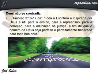 Deus não se contradiz.
• II Timóteo 3:16-17 diz: “Toda a Escritura é inspirada por
Deus e útil para o ensino, para a repreensão, para a
correção, para a educação na justiça, a fim de que o
homem de Deus seja perfeito e perfeitamente habilitado
para toda boa obra.”
 