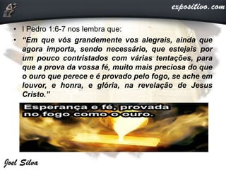 • I Pedro 1:6-7 nos lembra que:
• “Em que vós grandemente vos alegrais, ainda que
agora importa, sendo necessário, que estejais por
um pouco contristados com várias tentações, para
que a prova da vossa fé, muito mais preciosa do que
o ouro que perece e é provado pelo fogo, se ache em
louvor, e honra, e glória, na revelação de Jesus
Cristo.”
 