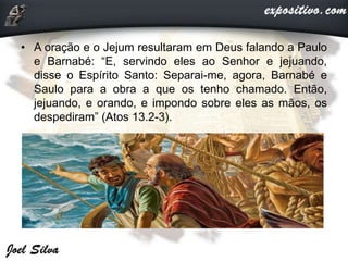 • A oração e o Jejum resultaram em Deus falando a Paulo
e Barnabé: “E, servindo eles ao Senhor e jejuando,
disse o Espírito Santo: Separai-me, agora, Barnabé e
Saulo para a obra a que os tenho chamado. Então,
jejuando, e orando, e impondo sobre eles as mãos, os
despediram” (Atos 13.2-3).
 