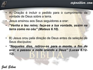 • A) Oração é incluir o pedido para o cumprimento da
vontade de Deus sobre a terra.
• Jesus ensinou aos Seus seguidores a orar:
• “Venha o teu reino; faça-se a tua vontade, assim na
terra como no céu” (Mateus 6.10).
• B) Jesus orou pela direção de Deus antes da seleção de
Seus discípulos:
• “Naqueles dias, retirou-se para o monte, a fim de
orar, e passou a noite orando a Deus” (Lucas 6.12-
13).
 