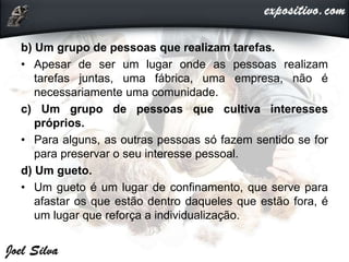 b) Um grupo de pessoas que realizam tarefas.
• Apesar de ser um lugar onde as pessoas realizam
tarefas juntas, uma fábrica, uma empresa, não é
necessariamente uma comunidade.
c) Um grupo de pessoas que cultiva interesses
próprios.
• Para alguns, as outras pessoas só fazem sentido se for
para preservar o seu interesse pessoal.
d) Um gueto.
• Um gueto é um lugar de confinamento, que serve para
afastar os que estão dentro daqueles que estão fora, é
um lugar que reforça a individualização.
 