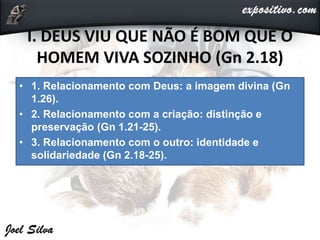 I. DEUS VIU QUE NÃO É BOM QUE O
HOMEM VIVA SOZINHO (Gn 2.18)
• 1. Relacionamento com Deus: a imagem divina (Gn
1.26).
• 2. Relacionamento com a criação: distinção e
preservação (Gn 1.21-25).
• 3. Relacionamento com o outro: identidade e
solidariedade (Gn 2.18-25).
 