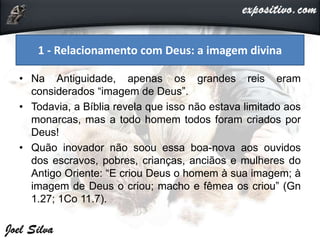 • Na Antiguidade, apenas os grandes reis eram
considerados “imagem de Deus”.
• Todavia, a Bíblia revela que isso não estava limitado aos
monarcas, mas a todo homem todos foram criados por
Deus!
• Quão inovador não soou essa boa-nova aos ouvidos
dos escravos, pobres, crianças, anciãos e mulheres do
Antigo Oriente: “E criou Deus o homem à sua imagem; à
imagem de Deus o criou; macho e fêmea os criou” (Gn
1.27; 1Co 11.7).
1 - Relacionamento com Deus: a imagem divina
 