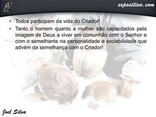 • Todos participam da vida do Criador!
• Tanto o homem quanto a mulher são capacitados pela
imagem de Deus a viver em comunhão com o Senhor e
com o semelhante na personalidade e sociabilidade que
advém da semelhança com o Criador!
 