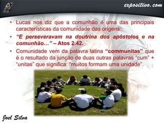 • Lucas nos diz que a comunhão é uma das principais
características da comunidade das origens:
• “E perseveravam na doutrina dos apóstolos e na
comunhão…” – Atos 2.42.
• Comunidade vem da palavra latina “communitas” que
é o resultado da junção de duas outras palavras “cum” +
“unitas” que significa: “muitos formam uma unidade”.
 