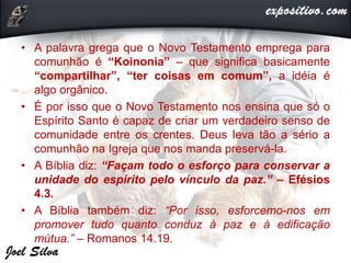 • A palavra grega que o Novo Testamento emprega para
comunhão é “Koinonia” – que significa basicamente
“compartilhar”, “ter coisas em comum”, a idéia é
algo orgânico.
• É por isso que o Novo Testamento nos ensina que só o
Espírito Santo é capaz de criar um verdadeiro senso de
comunidade entre os crentes. Deus leva tão a sério a
comunhão na Igreja que nos manda preservá-la.
• A Bíblia diz: “Façam todo o esforço para conservar a
unidade do espírito pelo vínculo da paz.” – Efésios
4.3.
• A Bíblia também diz: “Por isso, esforcemo-nos em
promover tudo quanto conduz à paz e à edificação
mútua.” – Romanos 14.19.
 