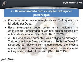 • O mundo não é uma emanação divina. Tudo que existe
foi criado por Deus.
• Essa mensagem soou como uma novidade na
Antiguidade, acostumada a ver nas coisas criadas um
reflexo da divindade (Dt 4.15-19; Rm 1.20-23).
• A Bíblia ensina que somente Deus é digno de adoração.
Tudo é criação de Deus e somente o Senhor é Deus! O
Deus que se relaciona com a humanidade é o mesmo
que criou livre e amorosamente todas as coisas e as
entregou ao cuidado do homem (Gn 1.28; 2.15).
2 - Relacionamento com a criação: distinção e
preservação
 
