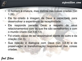 • O homem é criatura, mas distinta das coisas criadas (Gn
1.26).
• Ele foi criado à imagem de Deus e capacitado para
desenvolver a experiência da receptividade.
• Ele responde perante Deus a respeito de seus
relacionamentos com os que lhe são semelhantes e com
o mundo criado (Gn 4.8-13).
• Foi criado capaz de ser responsável diante do outro e da
criação (Gn 3).
• Sua relação é dialógica com Deus (Gn 3.8,9) e de
preservação e transformação responsável das coisas
criadas.
 