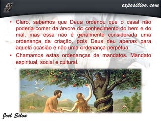 • Claro, sabemos que Deus ordenou que o casal não
poderia comer da árvore do conhecimento do bem e do
mal, mas essa não é geralmente considerada uma
ordenança da criação, pois Deus deu apenas para
aquela ocasião e não uma ordenança perpétua.
• Chamamos estas ordenanças de mandatos. Mandato
espiritual, social e cultural.
 