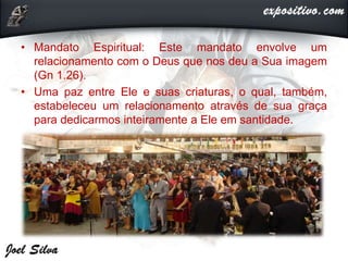 • Mandato Espiritual: Este mandato envolve um
relacionamento com o Deus que nos deu a Sua imagem
(Gn 1.26).
• Uma paz entre Ele e suas criaturas, o qual, também,
estabeleceu um relacionamento através de sua graça
para dedicarmos inteiramente a Ele em santidade.
 