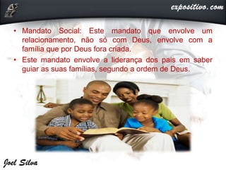 • Mandato Social: Este mandato que envolve um
relacionamento, não só com Deus, envolve com a
família que por Deus fora criada.
• Este mandato envolve a liderança dos pais em saber
guiar as suas famílias, segundo a ordem de Deus.
 