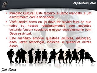 • Mandato Cultural: Este terceiro, e ultimo mandato, é um
envolvimento com a sociedade.
• Você, assim como eu, já deve ter ouvido falar de que
todos os nossos relacionamentos com aspectos
culturais fossem seculares e nosso relacionamento com
Deus espiritual.
• Este mandato envolve questões políticas, educação,
artes, lazer, tecnologia, indústria, e quaisquer outras
áreas.
 