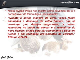 • Nesta divisão Paulo nos mostra como devemos ser e o
porquê viver de forma digna, por exemplo:
• “Quanto à antiga maneira de viver, vocês foram
ensinados a despir-se do velho homem, que se
corrompe por desejos enganosos, a serem
renovados no modo de pensar e a revestir-se do
novo homem, criado para ser semelhante a Deus em
justiça e em santidade provenientes da verdade.”
Efésios 4.22-24.
 