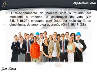 • O relacionamento do homem com o mundo era
mediante o trabalho, a celebração da vida (Gn
2.5,15,19,20); enquanto com Deus por meio da fé, da
obediência, do amor e da adoração (Gn 2.16,17; 3.8).
 