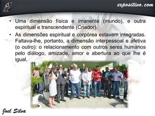 • Uma dimensão física e imanente (mundo), e outra
espiritual e transcendente (Criador).
• As dimensões espiritual e corpórea estavam integradas.
Faltava-lhe, portanto, a dimensão interpessoal e afetiva
(o outro): o relacionamento com outros seres humanos
pelo diálogo, amizade, amor e abertura ao que lhe é
igual.
 