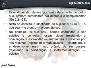 • Essa dimensão deu-se por meio da criação do outro
que, embora semelhante era diferente e complementar
(Gn 2.21-23).
• Nisto se constitui a identidade do sujeito: o eu (si) — o
que sou — e o outro — o que não sou.
• No primeiro, “o que sou”, somos chamados a ser
sujeitos e controlar nossas vidas (rejeitando a
dominação, a escravidão — autonomia), a escolher por
nós mesmos (rejeitando a manipulação — liberdade), e
a desenvolver meu modo próprio de ser pessoa
(rejeitando a coisificação e instrumentalização —
sujeito).
 