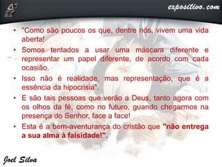 • "Como são poucos os que, dentre nós, vivem uma vida
aberta!
• Somos tentados a usar uma máscara diferente e
representar um papel diferente, de acordo com cada
ocasião.
• Isso não é realidade, mas representação, que é a
essência da hipocrisia".
• E são tais pessoas que verão a Deus, tanto agora com
os olhos da fé, como no futuro, guando chegarmos na
presença do Senhor, face a face!
• Esta é a bem-aventurança do cristão que "não entrega
a sua alma à falsidade!".
 