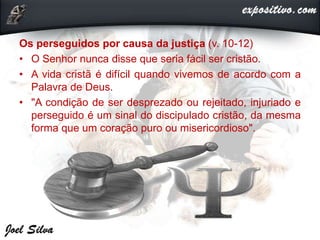 Os perseguidos por causa da justiça (v. 10-12)
• O Senhor nunca disse que seria fácil ser cristão.
• A vida cristã é difícil quando vivemos de acordo com a
Palavra de Deus.
• "A condição de ser desprezado ou rejeitado, injuriado e
perseguido é um sinal do discipulado cristão, da mesma
forma que um coração puro ou misericordioso".
 