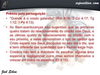Prêmio pela perseguição -
• "Grande é o vosso galardão" (Rm 8:18; 2 Co 4:17; Tg
1:12; 1 Pe 4:13).
• As Bem-aventuranças são sugeridas que as primeiras
quatro tratam do relacionamento do cristão com Deus, e
as últimas quatro do relacionamento do cristão com o
seu próximo, e nelas demonstram o tipo de caráter que
Cristo espera nos Seus discípulos no seu dia a dia, que
é bem diferente das qualidades que o mundo exige hoje.
• Cristãos não tem a liberdade de escolher alguma área
especial e negligenciar outra, mas somos chamados a
crescer em todos os aspectos (Ef 4:15).
 