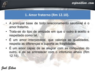 • A principal base de todo relacionamento saudável é o
amor fraterno.
• Trata-se do tipo de amizade em que o outro é aceito e
respeitado como tal.
• É um amor interpessoal, que valoriza as qualidades,
respeita as diferenças e suporta as fragilidades.
• É um amor capaz de se alegrar com as conquistas do
outro, e de se entristecer com o infortúnio alheio (Rm
12.15).
1. Amor fraterno (Rm 12.10).
 